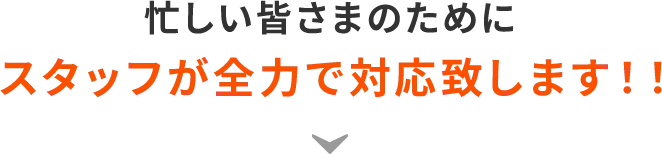 忙しい皆さまのためにスタッフが全力で対応致します！！