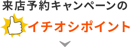 来店予約キャンペーンのイチオシポイント！